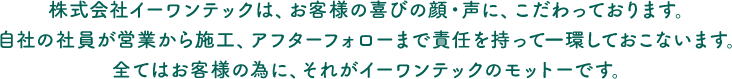 株式会社イーワンテックは、お客様の喜びの顔・声に、こだわっております。自社の社員が営業から施工、アフターフォローまで責任を持って一環しておこないます。全てはお客様の為に、それがイーワンテックのモットーです。